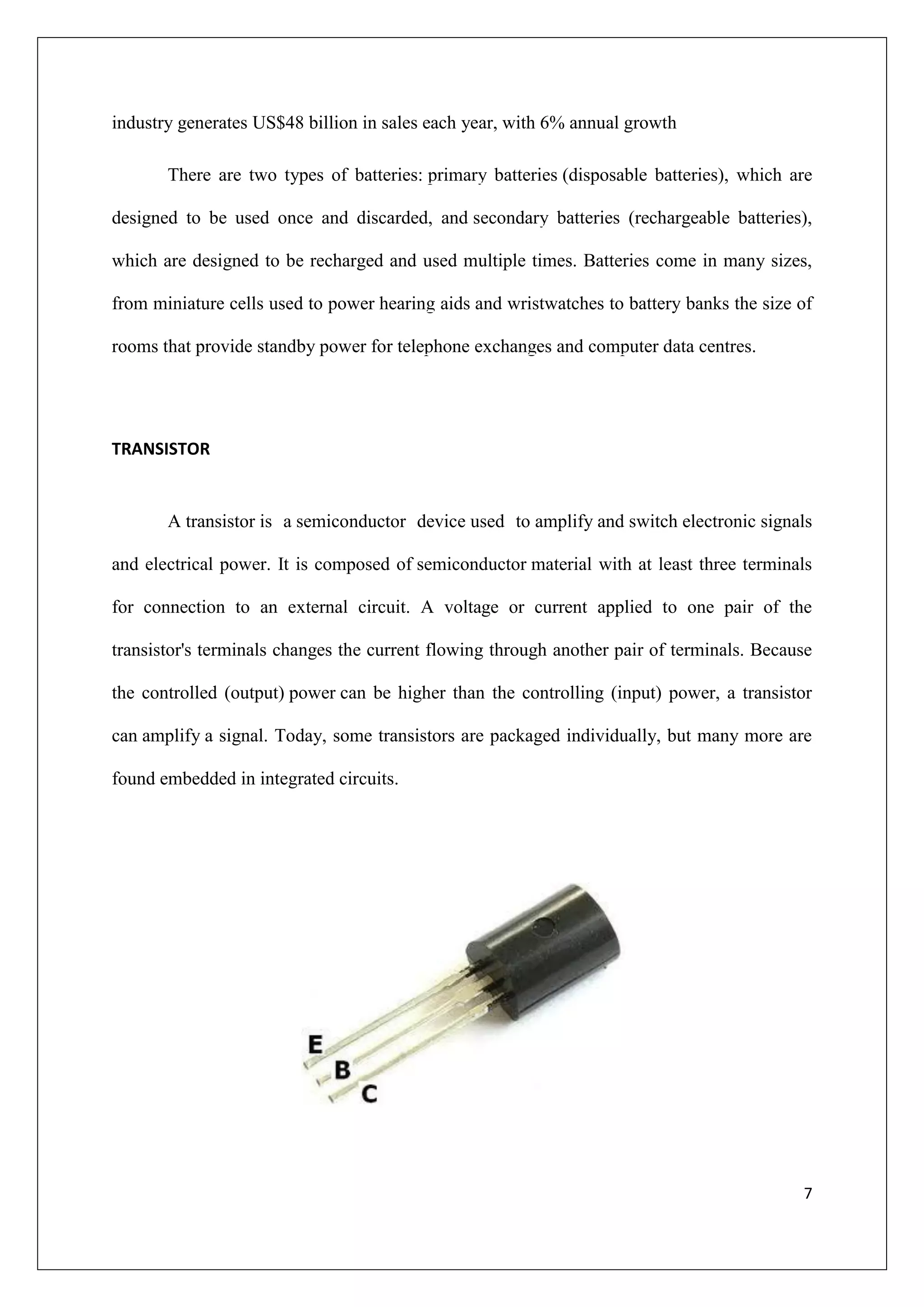 industry generates US$48 billion in sales each year, with 6% annual growth

       There are two types of batteries: primary batteries (disposable batteries), which are

designed to be used once and discarded, and secondary batteries (rechargeable batteries),

which are designed to be recharged and used multiple times. Batteries come in many sizes,

from miniature cells used to power hearing aids and wristwatches to battery banks the size of

rooms that provide standby power for telephone exchanges and computer data centres.




TRANSISTOR


       A transistor is a semiconductor device used to amplify and switch electronic signals

and electrical power. It is composed of semiconductor material with at least three terminals

for connection to an external circuit. A voltage or current applied to one pair of the

transistor's terminals changes the current flowing through another pair of terminals. Because

the controlled (output) power can be higher than the controlling (input) power, a transistor

can amplify a signal. Today, some transistors are packaged individually, but many more are

found embedded in integrated circuits.




                                                                                           7
 