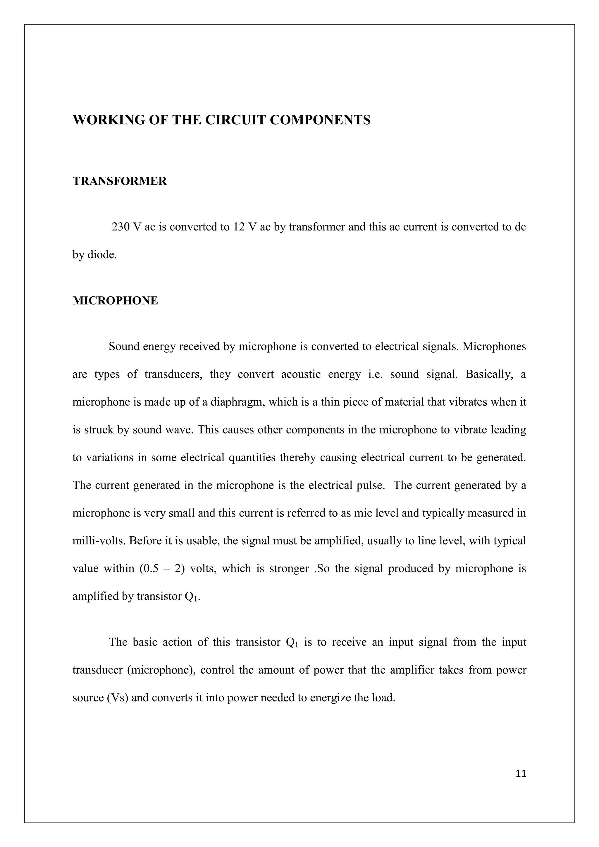 WORKING OF THE CIRCUIT COMPONENTS



TRANSFORMER


        230 V ac is converted to 12 V ac by transformer and this ac current is converted to dc

by diode.


MICROPHONE


       Sound energy received by microphone is converted to electrical signals. Microphones

are types of transducers, they convert acoustic energy i.e. sound signal. Basically, a

microphone is made up of a diaphragm, which is a thin piece of material that vibrates when it

is struck by sound wave. This causes other components in the microphone to vibrate leading

to variations in some electrical quantities thereby causing electrical current to be generated.

The current generated in the microphone is the electrical pulse. The current generated by a

microphone is very small and this current is referred to as mic level and typically measured in

milli-volts. Before it is usable, the signal must be amplified, usually to line level, with typical

value within (0.5 – 2) volts, which is stronger .So the signal produced by microphone is

amplified by transistor Q1.


       The basic action of this transistor Q1 is to receive an input signal from the input

transducer (microphone), control the amount of power that the amplifier takes from power

source (Vs) and converts it into power needed to energize the load.




                                                                                                11
 