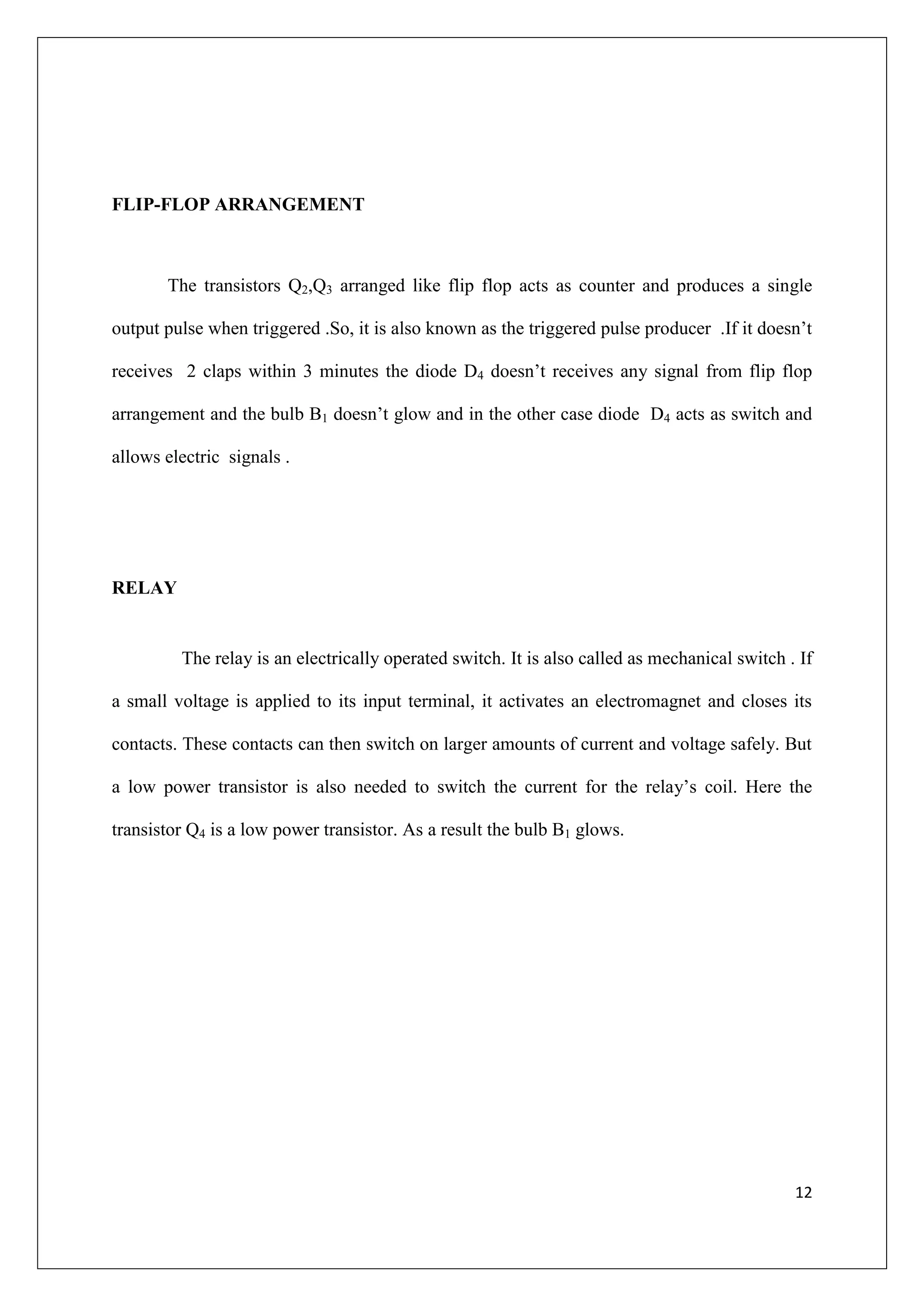 FLIP-FLOP ARRANGEMENT



       The transistors Q2,Q3 arranged like flip flop acts as counter and produces a single

output pulse when triggered .So, it is also known as the triggered pulse producer .If it doesn’t

receives 2 claps within 3 minutes the diode D4 doesn’t receives any signal from flip flop

arrangement and the bulb B1 doesn’t glow and in the other case diode D4 acts as switch and

allows electric signals .




RELAY


         The relay is an electrically operated switch. It is also called as mechanical switch . If

a small voltage is applied to its input terminal, it activates an electromagnet and closes its

contacts. These contacts can then switch on larger amounts of current and voltage safely. But

a low power transistor is also needed to switch the current for the relay’s coil. Here the

transistor Q4 is a low power transistor. As a result the bulb B1 glows.




                                                                                               12
 