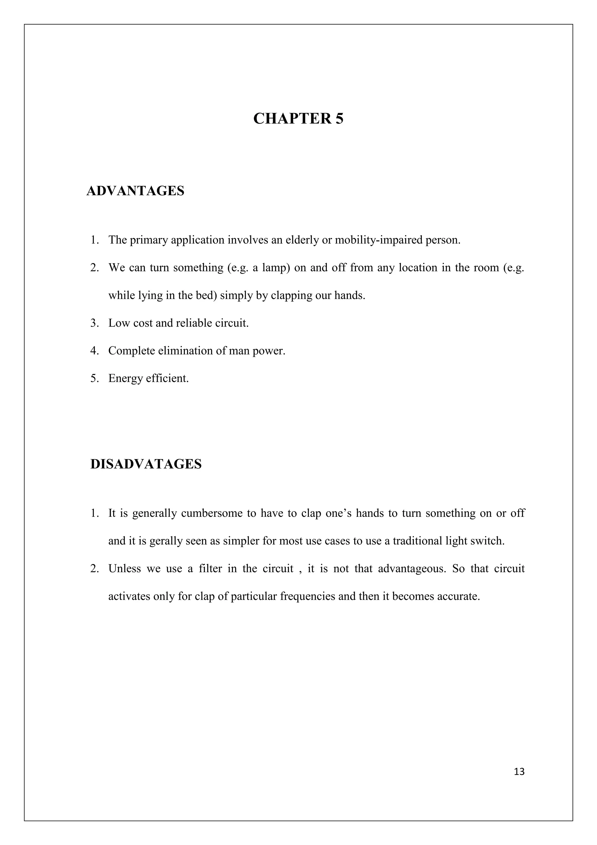 CHAPTER 5



ADVANTAGES


1. The primary application involves an elderly or mobility-impaired person.

2. We can turn something (e.g. a lamp) on and off from any location in the room (e.g.

   while lying in the bed) simply by clapping our hands.

3. Low cost and reliable circuit.

4. Complete elimination of man power.

5. Energy efficient.




DISADVATAGES


1. It is generally cumbersome to have to clap one’s hands to turn something on or off

   and it is gerally seen as simpler for most use cases to use a traditional light switch.

2. Unless we use a filter in the circuit , it is not that advantageous. So that circuit

   activates only for clap of particular frequencies and then it becomes accurate.




                                                                                             13
 