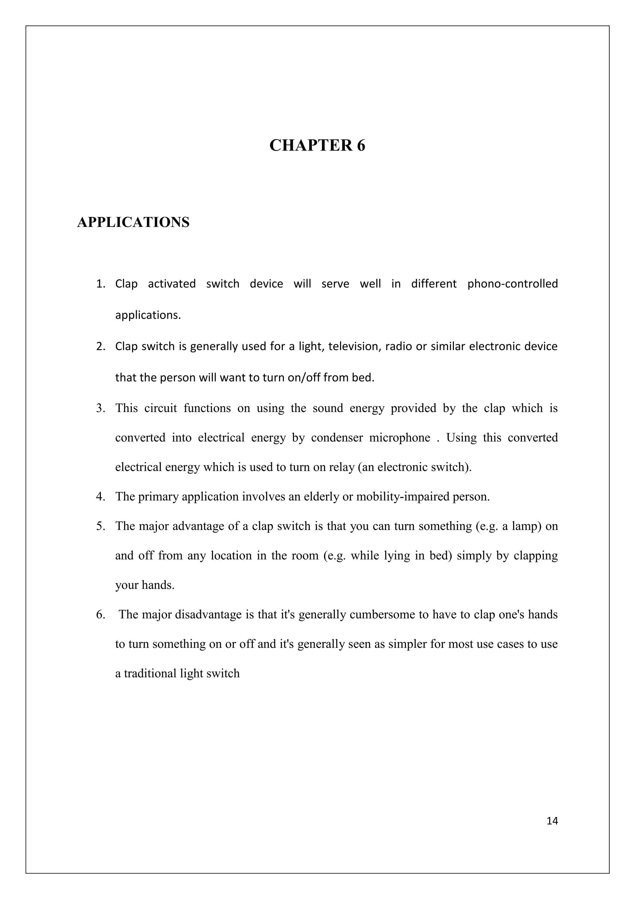 CHAPTER 6



APPLICATIONS



  1. Clap activated switch device will serve well in different phono-controlled

     applications.

  2. Clap switch is generally used for a light, television, radio or similar electronic device

     that the person will want to turn on/off from bed.

  3. This circuit functions on using the sound energy provided by the clap which is

     converted into electrical energy by condenser microphone . Using this converted

     electrical energy which is used to turn on relay (an electronic switch).

  4. The primary application involves an elderly or mobility-impaired person.

  5. The major advantage of a clap switch is that you can turn something (e.g. a lamp) on

     and off from any location in the room (e.g. while lying in bed) simply by clapping

     your hands.

  6. The major disadvantage is that it's generally cumbersome to have to clap one's hands

     to turn something on or off and it's generally seen as simpler for most use cases to use

     a traditional light switch




                                                                                           14
 