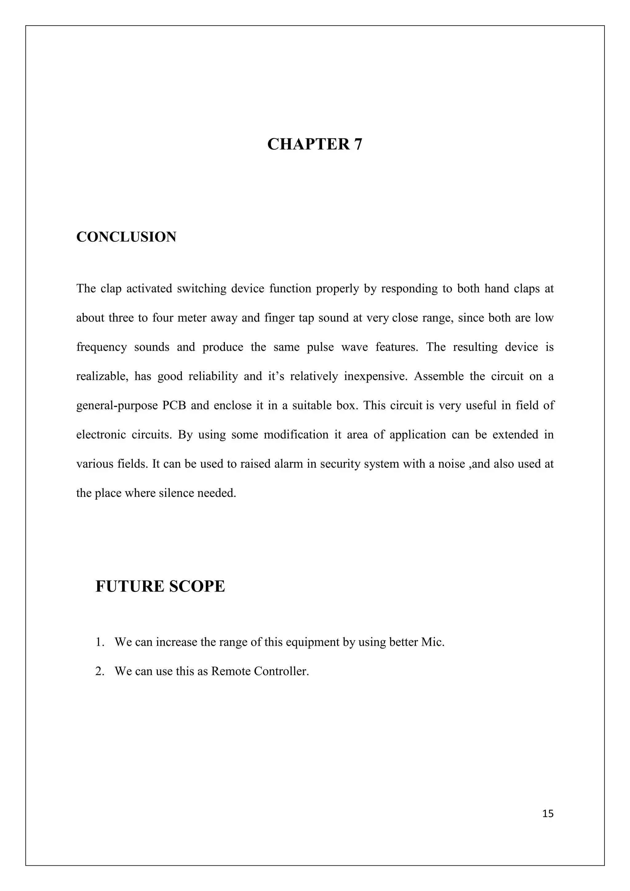 CHAPTER 7




CONCLUSION


The clap activated switching device function properly by responding to both hand claps at

about three to four meter away and finger tap sound at very close range, since both are low

frequency sounds and produce the same pulse wave features. The resulting device is

realizable, has good reliability and it’s relatively inexpensive. Assemble the circuit on a

general-purpose PCB and enclose it in a suitable box. This circuit is very useful in field of

electronic circuits. By using some modification it area of application can be extended in

various fields. It can be used to raised alarm in security system with a noise ,and also used at

the place where silence needed.




   FUTURE SCOPE


   1. We can increase the range of this equipment by using better Mic.

   2. We can use this as Remote Controller.




                                                                                             15
 