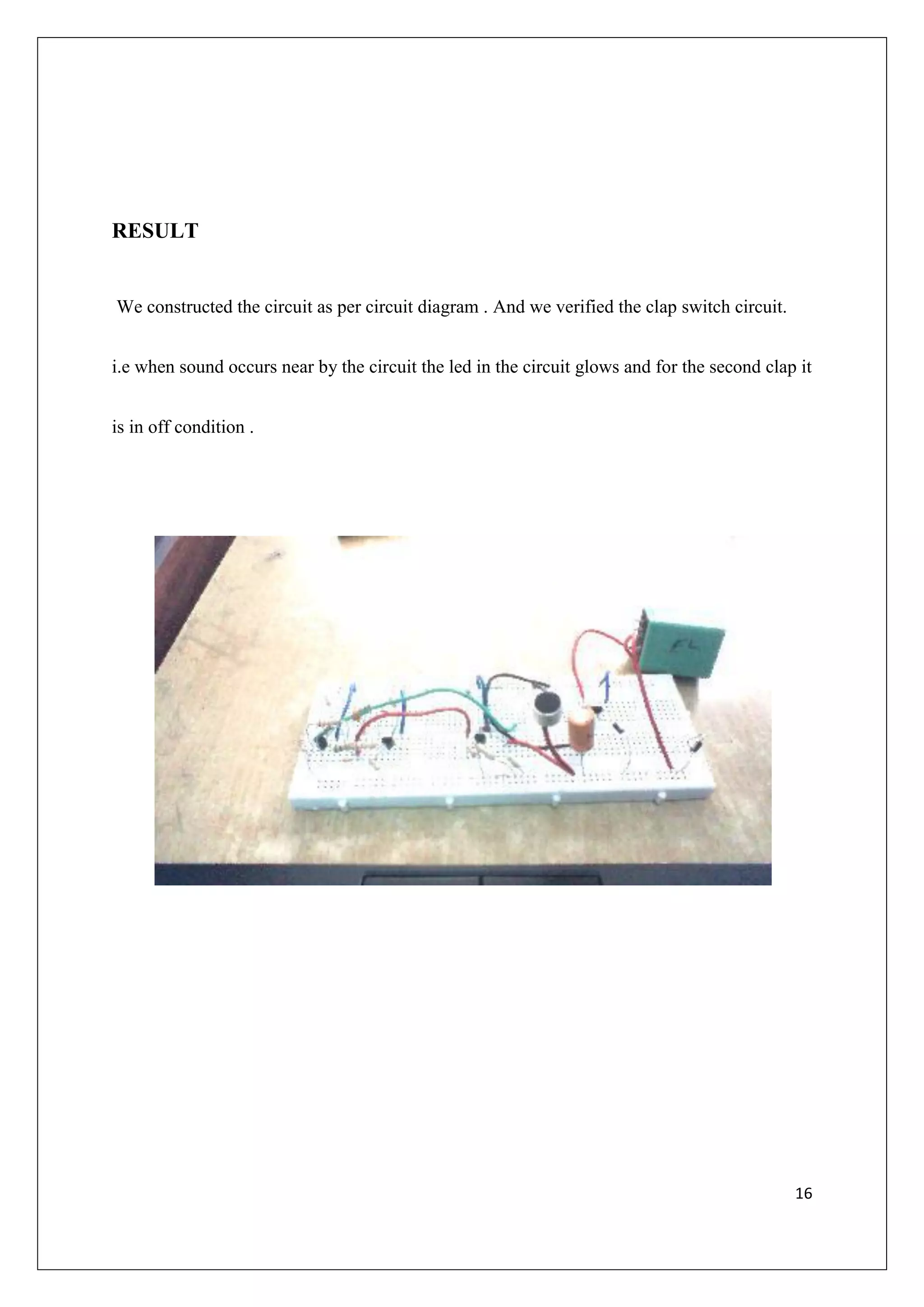 RESULT


We constructed the circuit as per circuit diagram . And we verified the clap switch circuit.


i.e when sound occurs near by the circuit the led in the circuit glows and for the second clap it


is in off condition .




                                                                                               16
 