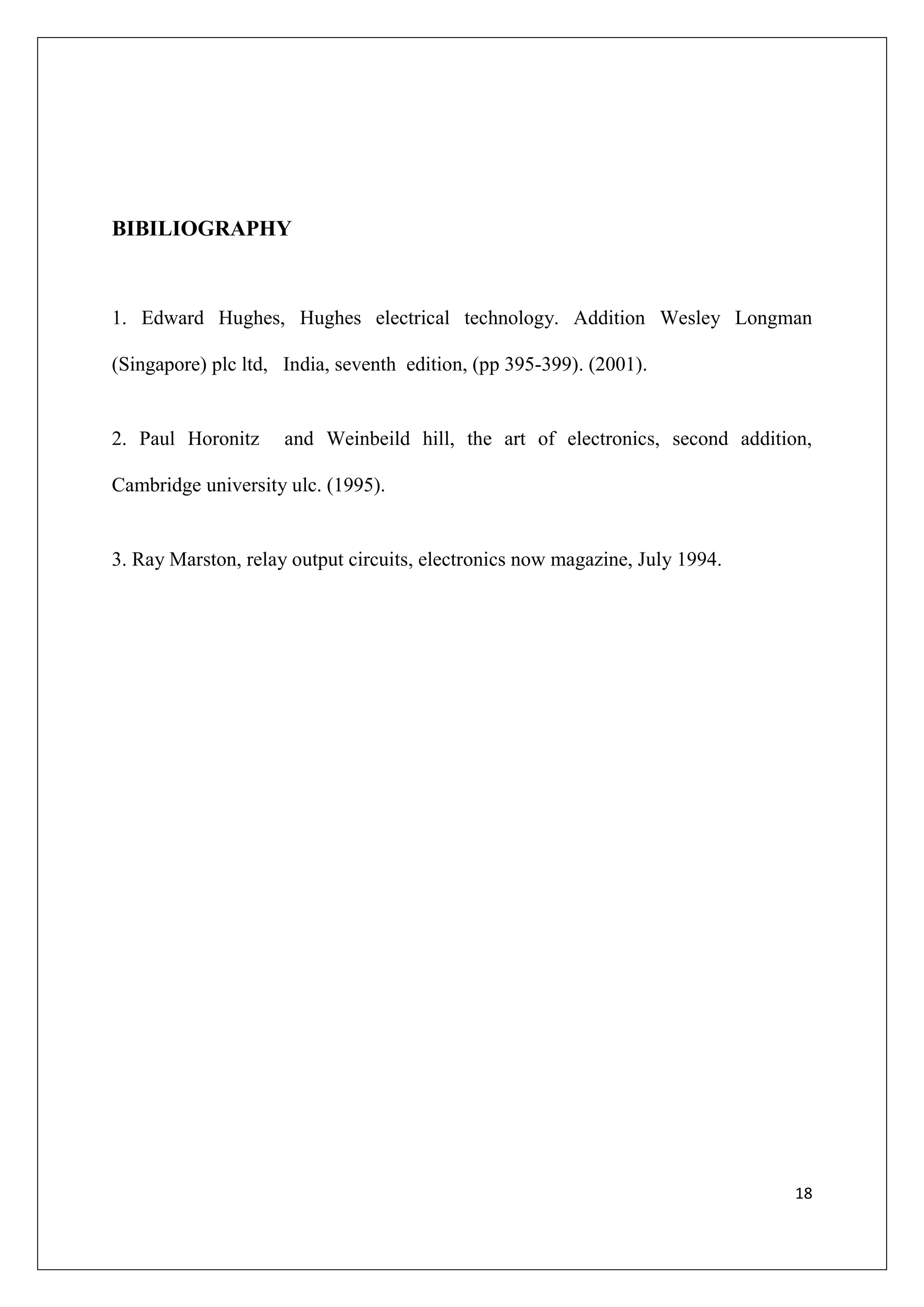 BIBILIOGRAPHY



1. Edward Hughes, Hughes electrical technology. Addition Wesley Longman

(Singapore) plc ltd, India, seventh edition, (pp 395-399). (2001).


2. Paul Horonitz     and Weinbeild hill, the art of electronics, second addition,

Cambridge university ulc. (1995).


3. Ray Marston, relay output circuits, electronics now magazine, July 1994.




                                                                               18
 