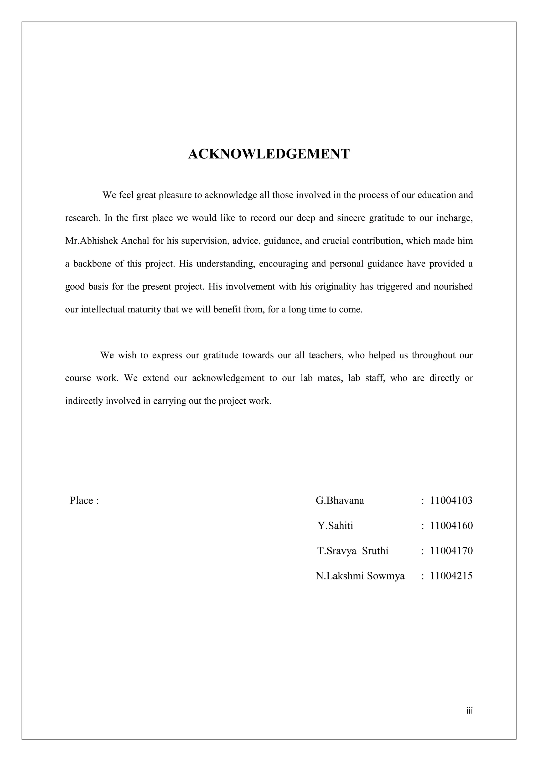 ACKNOWLEDGEMENT

           We feel great pleasure to acknowledge all those involved in the process of our education and

research. In the first place we would like to record our deep and sincere gratitude to our incharge,

Mr.Abhishek Anchal for his supervision, advice, guidance, and crucial contribution, which made him

a backbone of this project. His understanding, encouraging and personal guidance have provided a

good basis for the present project. His involvement with his originality has triggered and nourished

our intellectual maturity that we will benefit from, for a long time to come.



           We wish to express our gratitude towards our all teachers, who helped us throughout our

course work. We extend our acknowledgement to our lab mates, lab staff, who are directly or

indirectly involved in carrying out the project work.




 Place :                                                        G.Bhavana                 : 11004103

                                                                 Y.Sahiti                 : 11004160

                                                                 T.Sravya Sruthi          : 11004170

                                                                N.Lakshmi Sowmya          : 11004215




                                                                                                     iii
 