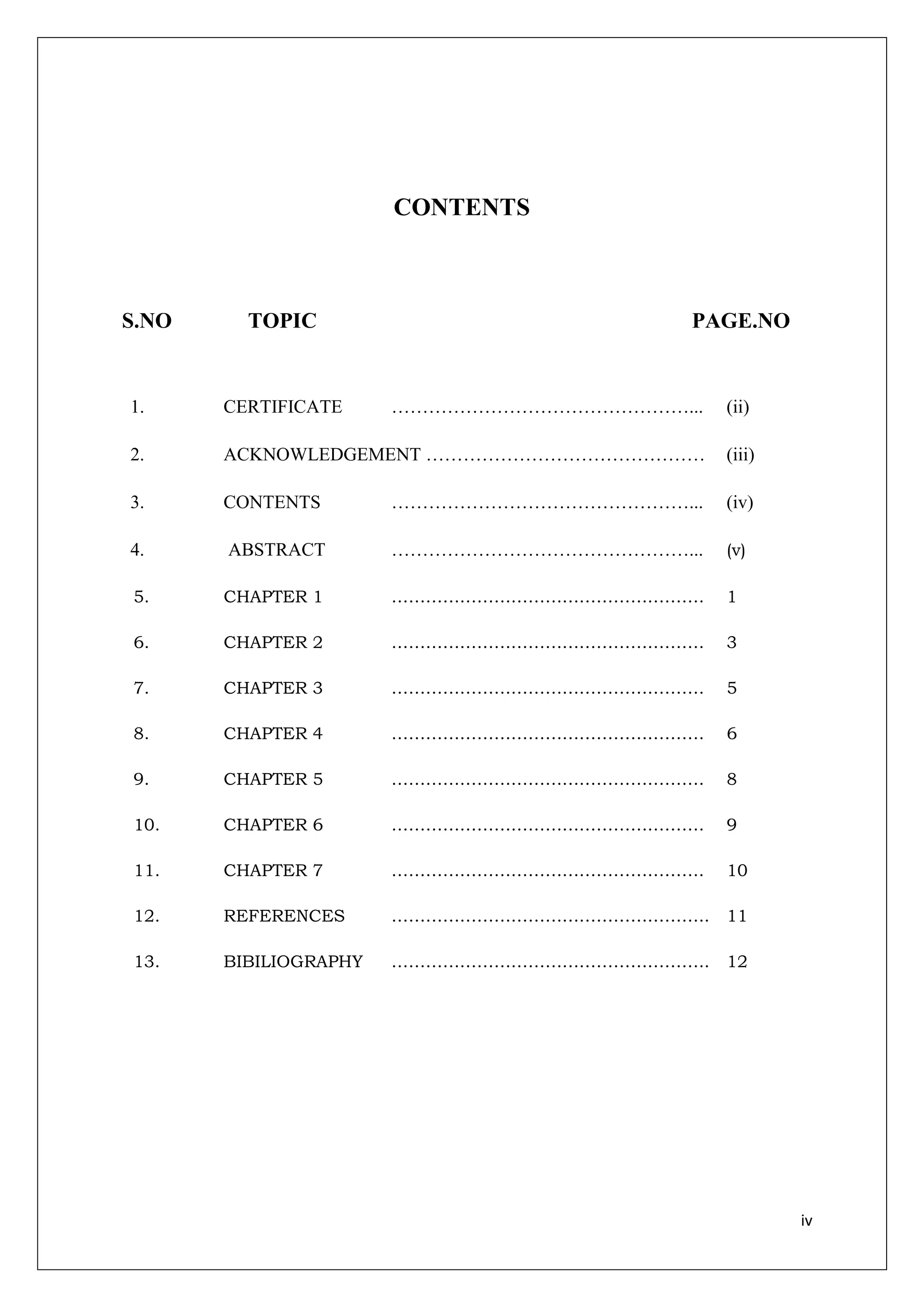 CONTENTS



S.NO     TOPIC                            PAGE.NO


1.     CERTIFICATE     …………………………………………...   (ii)

2.     ACKNOWLEDGEMENT ………………………………………       (iii)

3.     CONTENTS        …………………………………………...   (iv)

4.     ABSTRACT        …………………………………………...   (v)

5.     CHAPTER 1       ……………………………………………….   1

6.     CHAPTER 2       ……………………………………………….   3

7.     CHAPTER 3       ……………………………………………….   5

8.     CHAPTER 4       ……………………………………………….   6

9.     CHAPTER 5       ……………………………………………….   8

10.    CHAPTER 6       ……………………………………………….   9

11.    CHAPTER 7       ……………………………………………….   10

12.    REFERENCES      ……………………………………………….. 11

13.    BIBILIOGRAPHY   ……………………………………………….. 12




                                                     iv
 