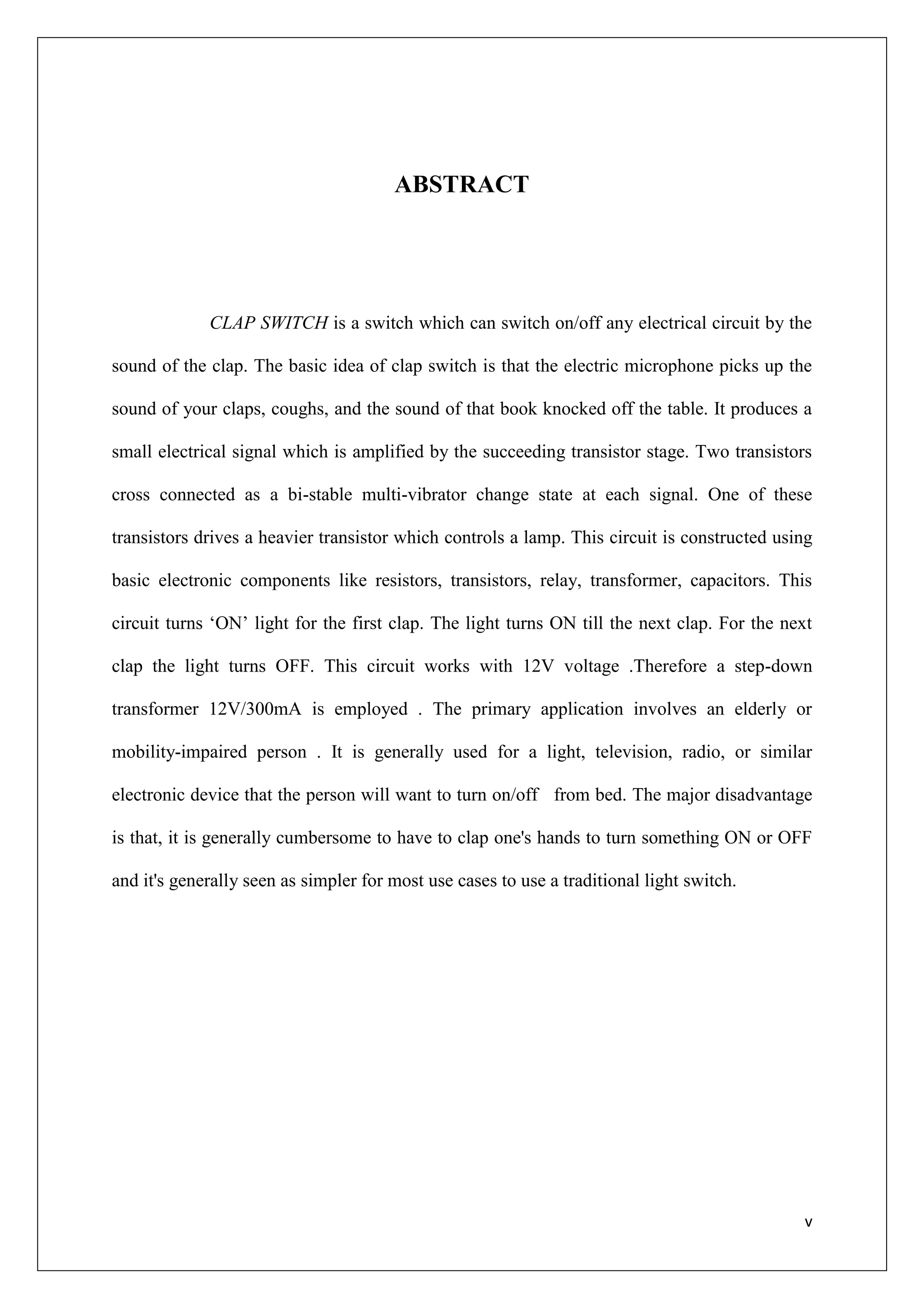 ABSTRACT




             CLAP SWITCH is a switch which can switch on/off any electrical circuit by the

sound of the clap. The basic idea of clap switch is that the electric microphone picks up the

sound of your claps, coughs, and the sound of that book knocked off the table. It produces a

small electrical signal which is amplified by the succeeding transistor stage. Two transistors

cross connected as a bi-stable multi-vibrator change state at each signal. One of these

transistors drives a heavier transistor which controls a lamp. This circuit is constructed using

basic electronic components like resistors, transistors, relay, transformer, capacitors. This

circuit turns „ON‟ light for the first clap. The light turns ON till the next clap. For the next

clap the light turns OFF. This circuit works with 12V voltage .Therefore a step-down

transformer 12V/300mA is employed . The primary application involves an elderly or

mobility-impaired person . It is generally used for a light, television, radio, or similar

electronic device that the person will want to turn on/off from bed. The major disadvantage

is that, it is generally cumbersome to have to clap one's hands to turn something ON or OFF

and it's generally seen as simpler for most use cases to use a traditional light switch.




                                                                                               v
 