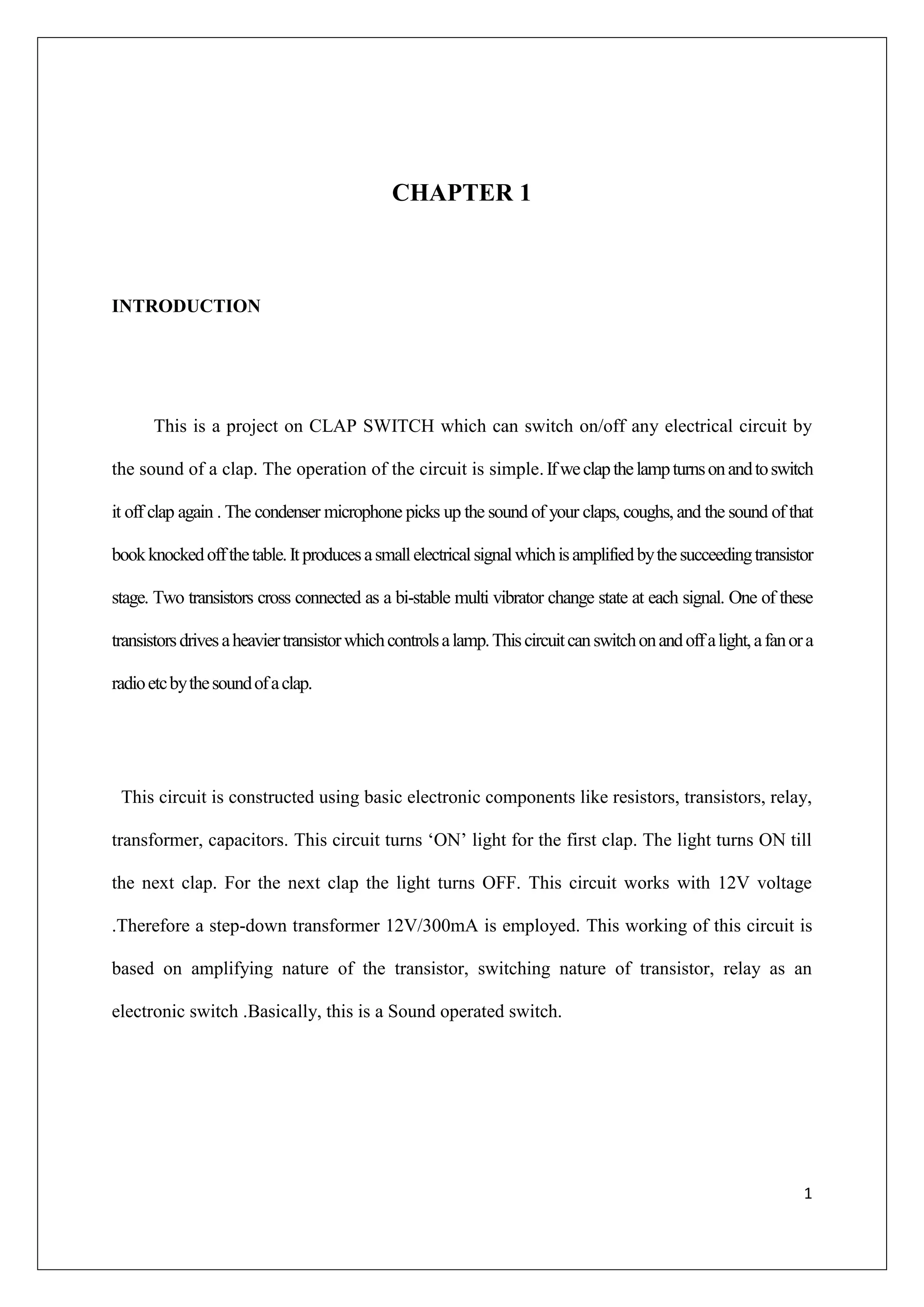 CHAPTER 1



INTRODUCTION




      This is a project on CLAP SWITCH which can switch on/off any electrical circuit by

the sound of a clap. The operation of the circuit is simple. If we clap the lamp turns on and to switch

it off clap again . The condenser microphone picks up the sound of your claps, coughs, and the sound of that

book knocked off the table. It produces a small electrical signal which is amplified by the succeeding transistor

stage. Two transistors cross connected as a bi-stable multi vibrator change state at each signal. One of these

transistors drives a heavier transistor which controls a lamp. This circuit can switch on and off a light, a fan or a

radio etc by the sound of a clap.




 This circuit is constructed using basic electronic components like resistors, transistors, relay,

transformer, capacitors. This circuit turns ‘ON’ light for the first clap. The light turns ON till

the next clap. For the next clap the light turns OFF. This circuit works with 12V voltage

.Therefore a step-down transformer 12V/300mA is employed. This working of this circuit is

based on amplifying nature of the transistor, switching nature of transistor, relay as an

electronic switch .Basically, this is a Sound operated switch.




                                                                                                                   1
 