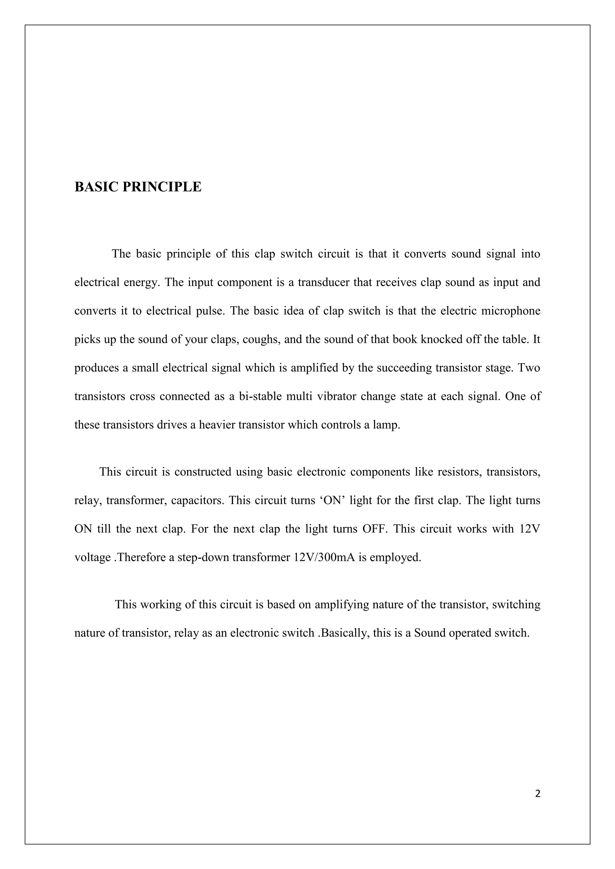 BASIC PRINCIPLE



       The basic principle of this clap switch circuit is that it converts sound signal into

electrical energy. The input component is a transducer that receives clap sound as input and

converts it to electrical pulse. The basic idea of clap switch is that the electric microphone

picks up the sound of your claps, coughs, and the sound of that book knocked off the table. It

produces a small electrical signal which is amplified by the succeeding transistor stage. Two

transistors cross connected as a bi-stable multi vibrator change state at each signal. One of

these transistors drives a heavier transistor which controls a lamp.


     This circuit is constructed using basic electronic components like resistors, transistors,

relay, transformer, capacitors. This circuit turns ‘ON’ light for the first clap. The light turns

ON till the next clap. For the next clap the light turns OFF. This circuit works with 12V

voltage .Therefore a step-down transformer 12V/300mA is employed.


        This working of this circuit is based on amplifying nature of the transistor, switching

nature of transistor, relay as an electronic switch .Basically, this is a Sound operated switch.




                                                                                                   2
 