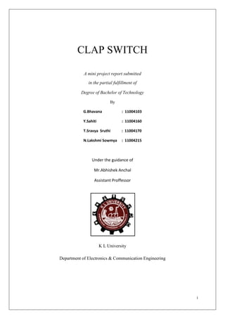CLAP SWITCH

            A mini project report submitted
              in the partial fulfillment of

          Degree of Bachelor of Technology

                           By

           G.Bhavana              : 11004103

           Y.Sahiti               : 11004160

            T.Sravya Sruthi       : 11004170

           N.Lakshmi Sowmya       : 11004215



                Under the guidance of

                 Mr.Abhishek Anchal

                  Assistant Proffessor




                      K L University

Department of Electronics & Communication Engineering




                                                        i
 