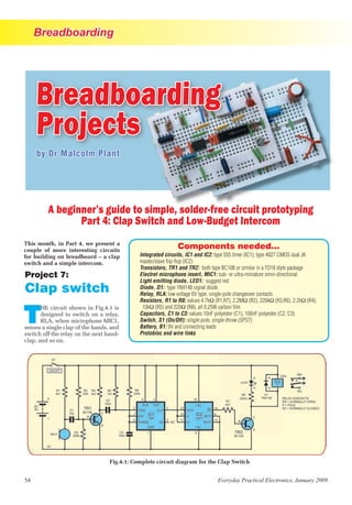 Breadboarding
54 Everyday Practical Electronics, January 2009
by Dr Malcolm Plant
A beginner’s guide to simple, solder-free circuit prototyping
Part 4: Clap Switch and Low-Budget Intercom
Project 7:
Clap switch
T
HE circuit shown in Fig.4.1 is
designed to switch on a relay,
RLA, when microphone MIC1,
senses a single clap of the hands, and
switch off the relay on the next hand-
clap, and so on.
This month, in Part 4, we present a
couple of more interesting circuits
for building on breadboard – a clap
switch and a simple intercom.
Fig.4.1: Complete circuit diagram for the Clap Switch
Components needed...
Integrated circuits, IC1 and IC2: type 555 timer (IC1); type 4027 CMOS dual JK
master/slave ﬂip-ﬂop (IC2)
Transistors, TR1 and TR2: both type BC108 or similar in a TO18 style package
Electret microphone insert, MIC1: sub- or ultra-miniature omni-directional
Light emitting diode, LED1: suggest red
Diode, D1: type 1N4148 signal diode
Relay, RLA: low voltage 6V type, single-pole changeover contacts
Resistors, R1 to R8: values 4.7kΩ (R1,R7), 2.2MΩ (R2), 220kΩ (R3,R6), 2.2kΩ (R4),
10kΩ (R5) and 220Ω (R8), all 0.25W carbon ﬁlm
Capacitors, C1 to C3: values 10nF polyester (C1), 100nF polyester (C2, C3)
Switch, S1 (On/Off): single-pole, single-throw (SPST)
Battery, B1: 9V and connecting leads
Protobloc and wire links
Breadboarding
Projects
 