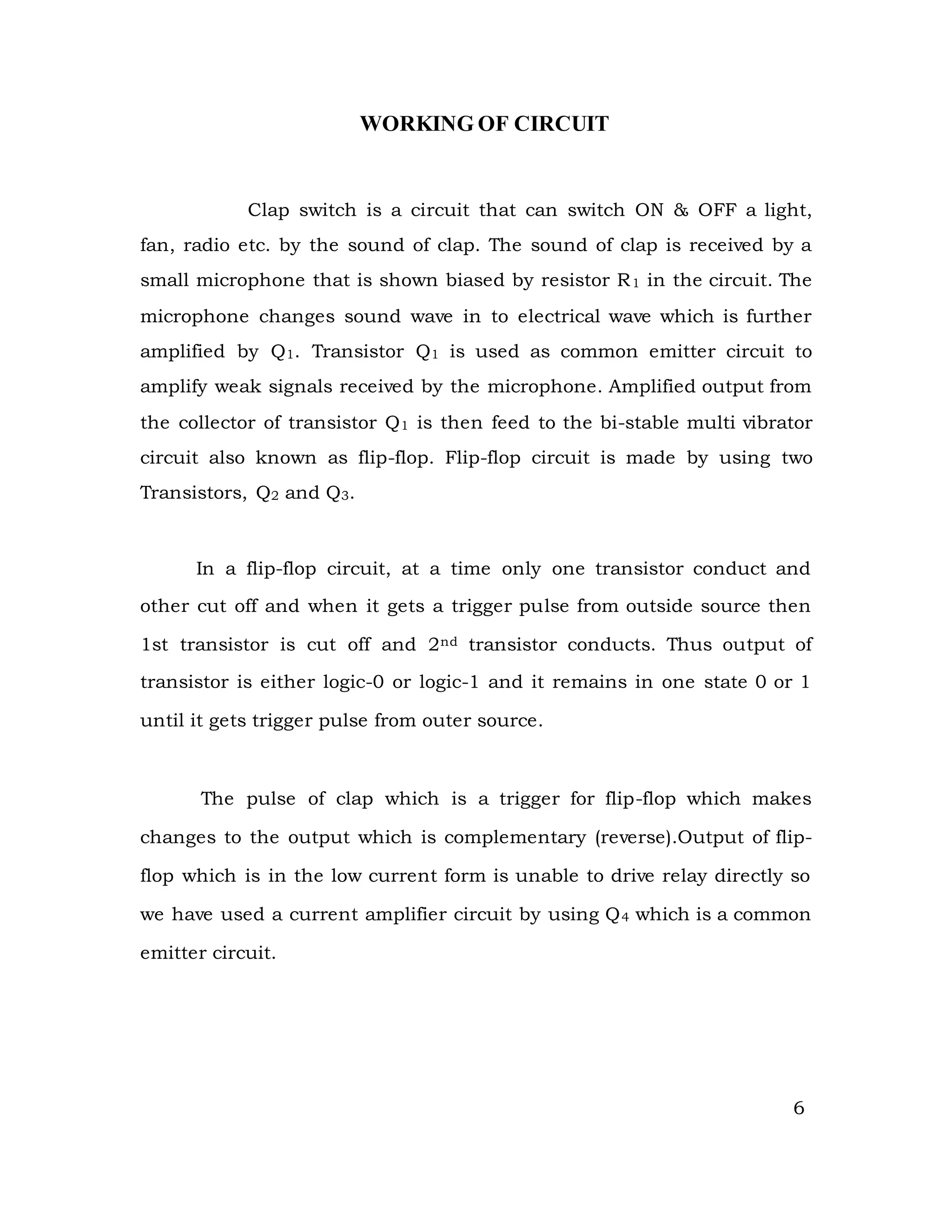 WORKING OF CIRCUIT
Clap switch is a circuit that can switch ON & OFF a light,
fan, radio etc. by the sound of clap. The sound of clap is received by a
small microphone that is shown biased by resistor R1 in the circuit. The
microphone changes sound wave in to electrical wave which is further
amplified by Q1. Transistor Q1 is used as common emitter circuit to
amplify weak signals received by the microphone. Amplified output from
the collector of transistor Q1 is then feed to the bi-stable multi vibrator
circuit also known as flip-flop. Flip-flop circuit is made by using two
Transistors, Q2 and Q3.
In a flip-flop circuit, at a time only one transistor conduct and
other cut off and when it gets a trigger pulse from outside source then
1st transistor is cut off and 2nd transistor conducts. Thus output of
transistor is either logic-0 or logic-1 and it remains in one state 0 or 1
until it gets trigger pulse from outer source.
The pulse of clap which is a trigger for flip-flop which makes
changes to the output which is complementary (reverse).Output of flip-
flop which is in the low current form is unable to drive relay directly so
we have used a current amplifier circuit by using Q4 which is a common
emitter circuit.
6
 