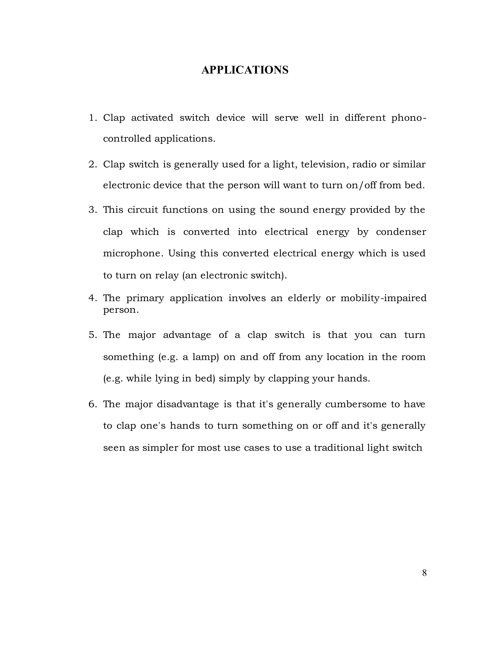 APPLICATIONS
1. Clap activated switch device will serve well in different phono-
controlled applications.
2. Clap switch is generally used for a light, television, radio or similar
electronic device that the person will want to turn on/off from bed.
3. This circuit functions on using the sound energy provided by the
clap which is converted into electrical energy by condenser
microphone. Using this converted electrical energy which is used
to turn on relay (an electronic switch).
4. The primary application involves an elderly or mobility-impaired
person.
5. The major advantage of a clap switch is that you can turn
something (e.g. a lamp) on and off from any location in the room
(e.g. while lying in bed) simply by clapping your hands.
6. The major disadvantage is that it's generally cumbersome to have
to clap one's hands to turn something on or off and it's generally
seen as simpler for most use cases to use a traditional light switch
8
 