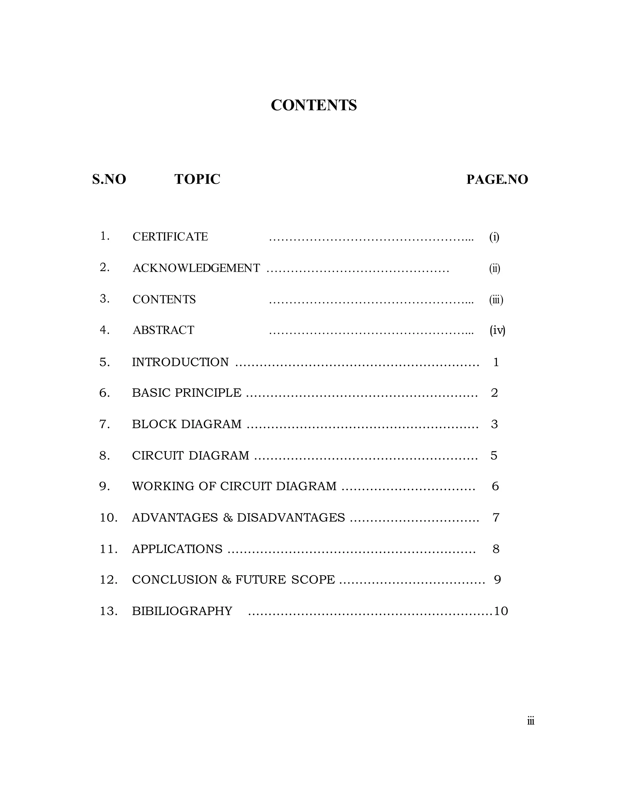 CONTENTS
S.NO TOPIC PAGE.NO
1. CERTIFICATE …………………………………………... (i)
2. ACKNOWLEDGEMENT ……………………………………… (ii)
3. CONTENTS …………………………………………... (iii)
4. ABSTRACT …………………………………………... (iv)
5. INTRODUCTION …………………………………………………… 1
6. BASIC PRINCIPLE ………………………………………………… 2
7. BLOCK DIAGRAM ………………………………………………… 3
8. CIRCUIT DIAGRAM ………………………………………………. 5
9. WORKING OF CIRCUIT DIAGRAM …………………………… 6
10. ADVANTAGES & DISADVANTAGES ………………………….. 7
11. APPLICATIONS ……………………………………………………. 8
12. CONCLUSION & FUTURE SCOPE ……………………………… 9
13. BIBILIOGRAPHY ……………………………………………………10
iii
 