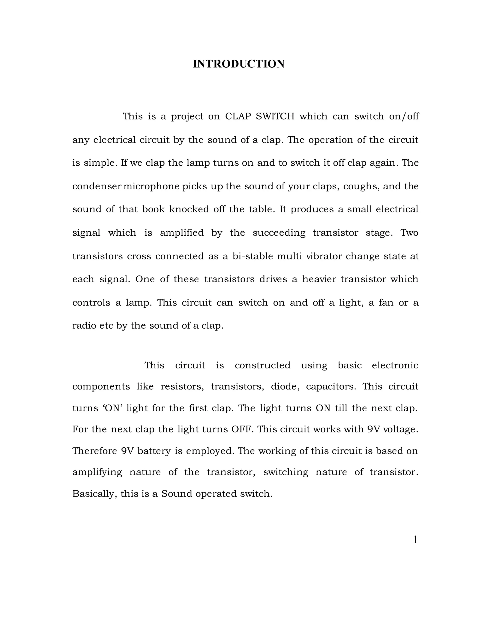 INTRODUCTION
This is a project on CLAP SWITCH which can switch on/off
any electrical circuit by the sound of a clap. The operation of the circuit
is simple. If we clap the lamp turns on and to switch it off clap again. The
condenser microphone picks up the sound of your claps, coughs, and the
sound of that book knocked off the table. It produces a small electrical
signal which is amplified by the succeeding transistor stage. Two
transistors cross connected as a bi-stable multi vibrator change state at
each signal. One of these transistors drives a heavier transistor which
controls a lamp. This circuit can switch on and off a light, a fan or a
radio etc by the sound of a clap.
This circuit is constructed using basic electronic
components like resistors, transistors, diode, capacitors. This circuit
turns ‘ON’ light for the first clap. The light turns ON till the next clap.
For the next clap the light turns OFF. This circuit works with 9V voltage.
Therefore 9V battery is employed. The working of this circuit is based on
amplifying nature of the transistor, switching nature of transistor.
Basically, this is a Sound operated switch.
1
 
