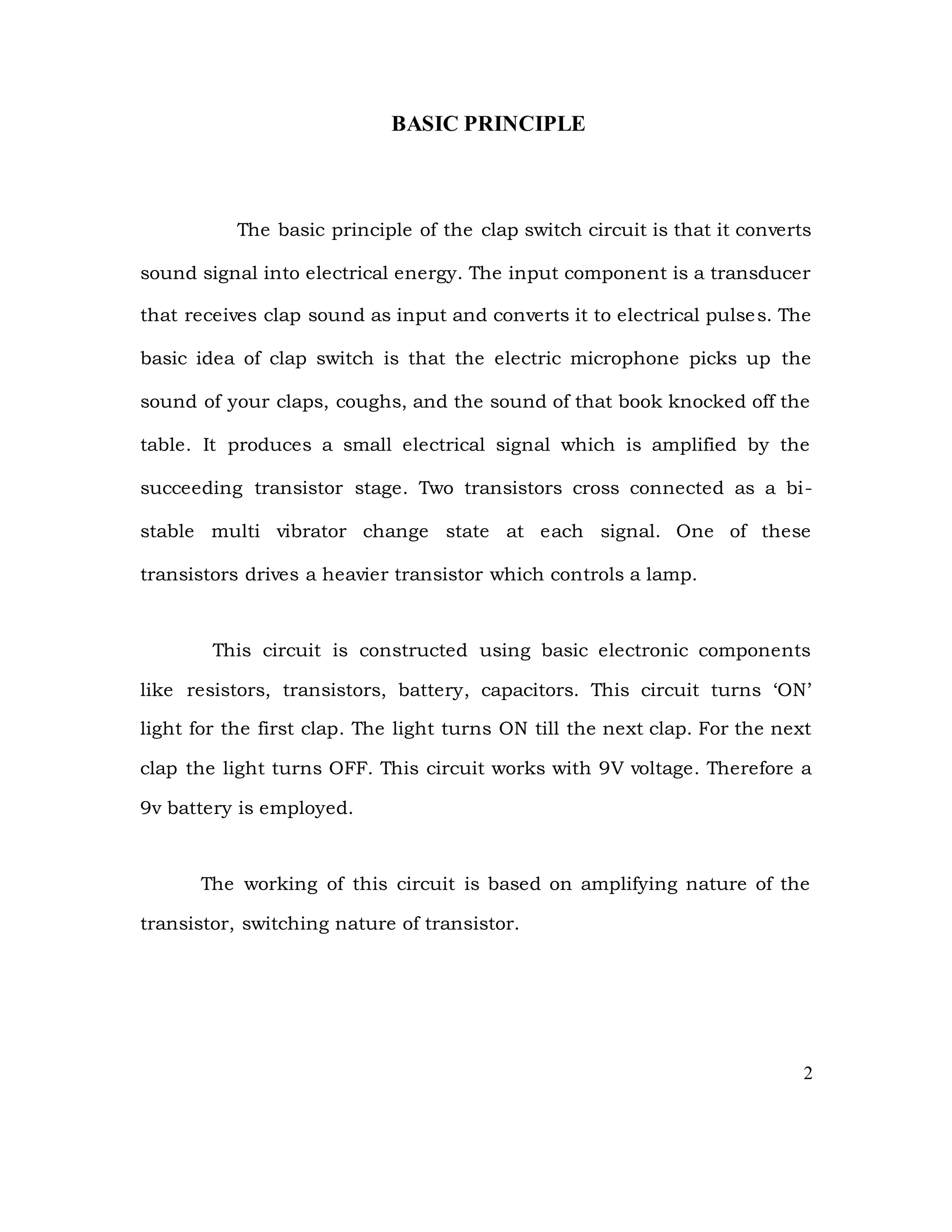 BASIC PRINCIPLE
The basic principle of the clap switch circuit is that it converts
sound signal into electrical energy. The input component is a transducer
that receives clap sound as input and converts it to electrical pulses. The
basic idea of clap switch is that the electric microphone picks up the
sound of your claps, coughs, and the sound of that book knocked off the
table. It produces a small electrical signal which is amplified by the
succeeding transistor stage. Two transistors cross connected as a bi-
stable multi vibrator change state at each signal. One of these
transistors drives a heavier transistor which controls a lamp.
This circuit is constructed using basic electronic components
like resistors, transistors, battery, capacitors. This circuit turns ‘ON’
light for the first clap. The light turns ON till the next clap. For the next
clap the light turns OFF. This circuit works with 9V voltage. Therefore a
9v battery is employed.
The working of this circuit is based on amplifying nature of the
transistor, switching nature of transistor.
2
 