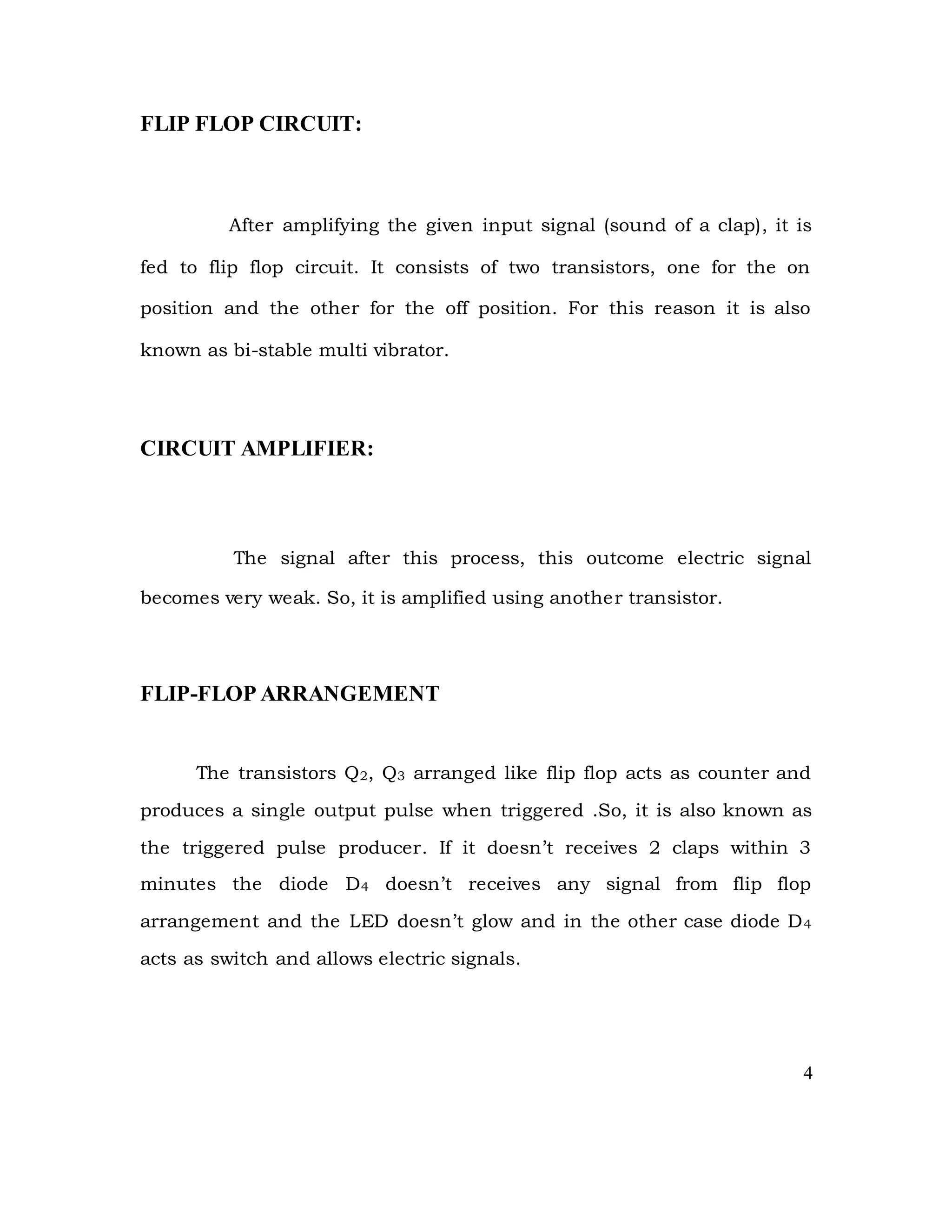 FLIP FLOP CIRCUIT:
After amplifying the given input signal (sound of a clap), it is
fed to flip flop circuit. It consists of two transistors, one for the on
position and the other for the off position. For this reason it is also
known as bi-stable multi vibrator.
CIRCUIT AMPLIFIER:
The signal after this process, this outcome electric signal
becomes very weak. So, it is amplified using another transistor.
FLIP-FLOP ARRANGEMENT
The transistors Q2, Q3 arranged like flip flop acts as counter and
produces a single output pulse when triggered .So, it is also known as
the triggered pulse producer. If it doesn’t receives 2 claps within 3
minutes the diode D4 doesn’t receives any signal from flip flop
arrangement and the LED doesn’t glow and in the other case diode D4
acts as switch and allows electric signals.
4
 