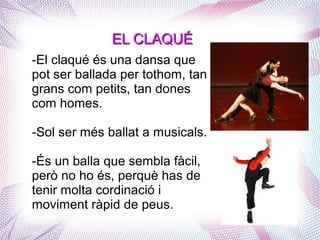 EL CLAQUÉEL CLAQUÉ
-El claqué és una dansa que
pot ser ballada per tothom, tan
grans com petits, tan dones
com homes.
-Sol ser més ballat a musicals.
-És un balla que sembla fàcil,
però no ho és, perquè has de
tenir molta cordinació i
moviment ràpid de peus.
 