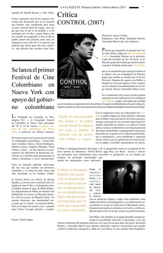 LA CLAQUETA Primera Edición Febrero-Marzo 2013                                                   7

tografía de Harold Rosson y John Alton.

Como conclusión uno de los mejores mu-
                                                Crítica
sicales que demuestra que no se necesita
una historia muy complicada para sacar          CONTROL (2007)
un gran musical lleno de magia, una ma-
gia que hoy en día se ha perdido y se ha
sustituido por el afán a ganar dinero, por
eso cuando me preguntan si hoy en día se                                                            Dirección: Anton Corbijn.
podría repetir una película como ésta, mi                                                           Intérpretes: Sam Riley, Samantha Morton,
respuesta es muy clara No. Un musical, una                                                          Alexandra Maria Lara, Joe Anderson.
película que forma parte del mito colecti-
vo, una película que envejece muy bien.
                                                                                                    Película que biografía al cantante Ian Cur-
                                                                                                    tis (Sam Riley) según un libro de Deborah
                                                                                                    Curtis (Samantha Morton en la película),
                                                                                                    viuda del miembro de Joy Division, el in-
                                                                                                    fluyente grupo post-punk que posteriormen-
                                                                                                    te generó la banda techno-pop New Order.

Se lanza el primer                                                                                  Ian es un muchacho que consigue triunfar en
                                                                                                    la música con sus compañeros de Warsaw,
Festival de Cine                                                                                    grupo que cambia su nombre por el de Joy
                                                                                                    Division. Después de casarse con Debbie y

Colombiano en                                                                                       triunfar en la escena inglesa, Curtis comien-
                                                                                                    za una relación extramatrimonial con la bel-
                                                                                                    ga Annick Horore (Alexandra Maria Lara).
Nueva York con                                                                                       En el panorama rock actual muchos grupos

apoyo del gobier-                                                                                    muestran la clara influencia de los británicos
                                                                                                     Joy Division, grupo post-punk que contaba
                                                con el vocalista y compositor Ian Curtis al frente. Esta película del debutanteAnton Corbijn, fo-
no colombiano                                   tógrafo y experto en videoclips, gira en torno a la corta vida de este epiléptico autor de mente frágil.

                                                                                             Con la experiencia única de videoclipero de Cor-
La    Embajada de Colombia en Was-               Elude el sensacionalis-                     bijn se podría esperar un estilo narrativo impropio
                                                                                             para el reflejo visual del interior de Curtis, pero gra-
hington D.C. y el Consulado General
de Colombia en Nueva York presentan,
                                                 mo barato y la explo-                       tamente su perspectiva no concede espacio para los
del 20 al 24 de marzo, el primer fes-            tación banal de tópicos                     alardes sinsentido de cámara y se centra de forma
                                                                                             sobria, realista y también lírica en la figura personal
tival de cine colombiano en Nueva
York, a realizarse en Tribeca Cinemas.
                                                 del rock, y expone la                       del músico biografiado, compaginando actuaciones
                                                 historia con un morte-                      musicales de su grupo con su vida personal domés-
                                                                                             tica e introspectiva, cuyos problemas y angustias
El evento contará con la presencia de más de
25 celebridades colombianas —Carlos Mo-
                                                 cino blanco y negro...                      fueron cultivo para la generación de textos poéti-
reno, Carolina Gómez, Álvaro Rodríguez,                                                      cos en papel y actitudes espasmódicas en escena.
Martina García, Angélica Blandón, Paola
Turbay y otros—, en una iniciativa sin pre-     Corbijn se desapega bastante del grupo y de su progresión sonora (a excepción de bá-
cedentes del Ministerio de Relaciones Ex-       sicos apuntes de influencias –David Bowie, Iggy Pop, Lou Reed - inicios y relacio-
teriores de Colombia para promocionar la        nes personales muy elementales) para concentrar su perspectiva en un estudio psi-
cultura colombiana a nivel internacional.       cológico de personaje atormentado que
                                                resulta tan esquemático como suficiente.
Entre las dieciséis películas selecciona-
das hay tres que tendrán sus premieres                                                	
mundiales y la mitad de ellas nunca han         Corbijn se desapega                   Elude el
                                                                                      sensacio-
sido estrenadas en los Estados Unidos.          bastante del grupo                    nalismo
El festival abrirá con Chocó, de Jhonny         y de su progresión                    barato y la
                                                                                      explota-
Hendrix, y cerrará con Lo azul del cielo, di-
rigida por Juan Uribe, y el programa inclu-
                                                sonora para concen-                   ción banal
ye Mamá, tómate la sopa, de Mario Ribero,       trar su perspectiva                   de tópicos
                                                                                      del rock,
Los hipopótamos de Pablo, de Antonio Von
Hildebrand, La lectora, de Ricardo Gabrie-
                                                en un estudio psico-                  y expone
lli y Volver a morir, de Miguel Urrutia. “Es    lógico de personaje                   la historia
                                                                                      con un mortecino blanco y negro, bien empleado como
nuestro momento, una oportunidad úni-
ca para que el mundo vea nuestro talento.
                                                atormentado que re-                   reflejo del interior del protagonista y la ambientación so-
Esto es lo mejor de nuestro cine,” comentó      sulta tan esquemáti-                  ciocultural en el que se instala Ian en Manchester (desa-
                                                                                      brimiento post-punk en contraste con el color y artificiosi-
Juan Carlos Carvajal, director y creador.       co como suficiente.                   dad del glam-rock con la que arranca su pasión musical).

                                                                                   Sam Riley está soberbio en el papel principal, proporcio-
Fuente: Diana Vargas.                                                              nando la sensibilidad suficiente al personaje, y los dos
                                                vértices femeninos del triángulo amoroso en el que pivota gran parte del guión, Samantha
                                                Morton y Alexandra Maria Lara, aportan suficientes aspectos emocionales que ayudan
                                                a definir la aflicción, alienación y duda de Curtis-Riley en este notable título biográfico.
 