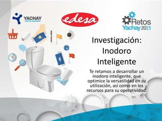 Investigación:
Inodoro
Inteligente
Te retamos a desarrollar un
inodoro inteligente, que
optimice la versatilidad en su
utilización, así como en los
recursos para su operatividad.