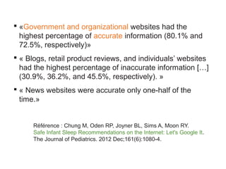  «Government and organizational websites had the
highest percentage of accurate information (80.1% and
72.5%, respectively)»
 « Blogs, retail product reviews, and individuals’ websites
had the highest percentage of inaccurate information […]
(30.9%, 36.2%, and 45.5%, respectively). »
 « News websites were accurate only one-half of the
time.»

Référence : Chung M, Oden RP, Joyner BL, Sims A, Moon RY.
Safe Infant Sleep Recommendations on the Internet: Let's Google It.
The Journal of Pediatrics. 2012 Dec;161(6):1080-4.

 