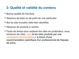 2- Qualité et validité du contenu
 Bonne qualité de l'écriture
 Absence de biais ou de point de vue particulier
 But du site et public cible bien identifiés
 Absence de produits à vendre
 Faute de temps pour explorer les sites en profondeur, nous
excluons les sites .com et les sites produits par une
compagnie pharmaceutique à moins d'une
recommandation spécifique d'un professionnel de l'équipe
de soins.

 