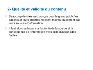 2- Qualité et validité du contenu
 Beaucoup de sites web conçus pour le grand public/les
patients et leurs proches ne citent malheureusement pas
leurs sources d’information.
 Il faut alors se baser sur l'autorité de la source et la
concordance de l'information avec celle d'autres sites
fiables.

 