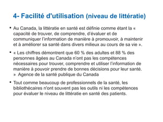 4- Facilité d'utilisation (niveau de littératie)
 Au Canada, la littératie en santé est définie comme étant la «
capacité de trouver, de comprendre, d’évaluer et de
communiquer l’information de manière à promouvoir, à maintenir
et à améliorer sa santé dans divers milieux au cours de sa vie ».
 « Les chiffres démontrent que 60 % des adultes et 88 % des
personnes âgées au Canada n’ont pas les compétences
nécessaires pour trouver, comprendre et utiliser l’information de
manière à pouvoir prendre de bonnes décisions pour leur santé.
» Agence de la santé publique du Canada
 Tout comme beaucoup de professionnels de la santé, les
bibliothécaires n'ont souvent pas les outils ni les compétences
pour évaluer le niveau de littératie en santé des patients.

 