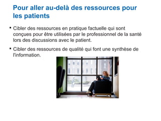 Pour aller au-delà des ressources pour
les patients
 Cibler des ressources en pratique factuelle qui sont
conçues pour être utilisées par le professionnel de la santé
lors des discussions avec le patient.
 Cibler des ressources de qualité qui font une synthèse de
l'information.

 