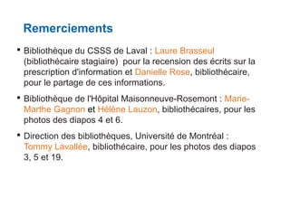 Remerciements
 Bibliothèque du CSSS de Laval : Laure Brasseul
(bibliothécaire stagiaire) pour la recension des écrits sur la
prescription d'information et Danielle Rose, bibliothécaire,
pour le partage de ces informations.
 Bibliothèque de l'Hôpital Maisonneuve-Rosemont : MarieMarthe Gagnon et Hélène Lauzon, bibliothécaires, pour les
photos des diapos 4 et 6.
 Direction des bibliothèques, Université de Montréal :
Tommy Lavallée, bibliothécaire, pour les photos des diapos
3, 5 et 19.

 
