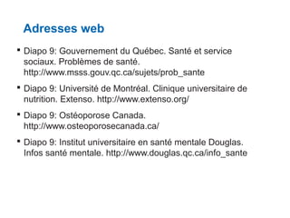 Adresses web
 Diapo 9: Gouvernement du Québec. Santé et service
sociaux. Problèmes de santé.
http://www.msss.gouv.qc.ca/sujets/prob_sante
 Diapo 9: Université de Montréal. Clinique universitaire de
nutrition. Extenso. http://www.extenso.org/
 Diapo 9: Ostéoporose Canada.
http://www.osteoporosecanada.ca/
 Diapo 9: Institut universitaire en santé mentale Douglas.
Infos santé mentale. http://www.douglas.qc.ca/info_sante

 