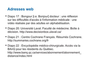 Adresses web
 Diapo 17 : Bongour [i.e. Bonjour] docteur : une réflexion
sur les difficultés d'accès à l'information médicale : une
vidéo réalisée par des adultes en alphabétisation.
 Diapo 20: Université Laval. Faculté de médecine. Boîte à
décision. http://www.decisionbox.ulaval.ca/
 Diapo 21 : Centre Cochrane Français. Résumés Cochrane.
http://summaries.cochrane.org/fr
 Diapo 22 : Encyclopédie médico-chirurgicale. Accès via la
BAnQ pour les résidents du Québec.
http://www.banq.qc.ca/services/abonnement/abonnement_
distance/index.html

 