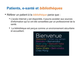 Patients, e-santé et bibliothèques
 Référer un patient à la bibliothèque parce que :
 L'accès Internet y est disponible, il pourra accéder aux sources
d'information qui lui ont été conseillées par un professionnel de la
santé.
 La bibliothèque est perçue comme un environnement sécuritaire
et accueillant.

 