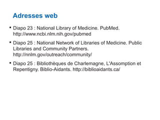 Adresses web
 Diapo 23 : National Library of Medicine. PubMed.
http://www.ncbi.nlm.nih.gov/pubmed
 Diapo 25 : National Network of Libraries of Medicine. Public
Libraries and Community Partners.
http://nnlm.gov/outreach/community/
 Diapo 25 : Bibliothèques de Charlemagne, L'Assomption et
Repentigny. Biblio-Aidants. http://biblioaidants.ca/

 