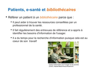 Patients, e-santé et bibliothécaires
 Référer un patient à un bibliothécaire parce que :
 Il peut aider à trouver les ressources conseillées par un
professionnel de la santé.
 Il fait régulièrement des entrevues de référence et a appris à
identifier les besoins d'information de l'usager.
 Il a du temps pour la recherche d'information puisque cela est au
coeur de son travail!

Centre d'information pour l'usager et ses proches
(CIUP), Hôpital Maisonneuve-Rosemont.

 