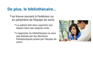 De plus, le bibliothécaire...
 se trouve souvent à l'extérieur ou
en périphérie de l'équipe de soins
 Le patient doit donc exprimer son
besoin dans ses propres mots.
 L'approche du bibliothécaire ne sera
pas biaisée par les décisions
thérapeutiques prises par l'équipe de
soins.

 