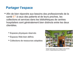 Partager l'espace
 Afin de bien répondre aux besoins des professionnels de la
santé ET à ceux des patients et de leurs proches, les
collections et services dans les bibliothèques de centres
hospitaliers sont généralement bien distincts entre les deux
clientèles.
 Espaces physiques réservés
 Espaces Web bien définis
 Collections de ressources adaptées

Centre d'information pour l'usager et ses proches
(CIUP), l'Hôpital Maisonneuve-Rosemont.

 