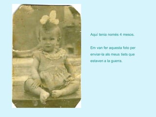 Aquí tenia només 4 mesos.


Em van fer aquesta foto per
enviar-la als meus tiets que
estaven a la guerra.
 