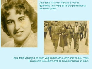 Aquí tenia 18 anys. Portava 6 mesos
                       Barcelona i em vaig fer la foto per enviar-la
                       als meus pares.




Aquí tenia 20 anys I és quan vaig començar a sortir amb el meu marit.
              En aquesta foto estem amb la meva germana i un amic.
 