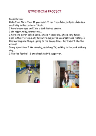 ETWINNING PROJECT

Presentation:
Hello I am Clara. I am 12 years old . I am from Ávila ,in Spain. Ávila is a
small city in the center of Spain.
I have brown eyes and I am a dark-haired person.
I am happy ,noisy,interesting ...
I have one sister called Sofía. She is 7 years old. She is very funny.
I am in the 1st of e.s.o. My favourite subject is Geography and history. I
like learning new things , going to the break-time... But I don´t like the
exams !.
In my spare time I like drawing, watching TV, walking in the park with my
dog...
I like the football . I am a Real Madrid supporter.
 