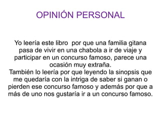 OPINIÓN PERSONAL


  Yo leería este libro por que una familia gitana
    pasa de vivir en una chabola a ir de viaje y
  participar en un concurso famoso, parece una
               ocasión muy extraña.
También lo leería por que leyendo la sinopsis que
  me quedaría con la intriga de saber si ganan o
pierden ese concurso famoso y además por que a
más de uno nos gustaría ir a un concurso famoso.
 