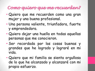 Como quiero que me recuerden?
• Quiero que me recuerden como una gran
mujer y una buena profesional.
• Una persona valiente, triunfadora, fuerte
y emprendedora.
• Quiero dejar una huella en todas aquellas
personas que me conocieron.
• Ser recordada por las cosas buenas y
grandes que he logrado y lograré en mi
vida.
• Quiero que mi familia se sienta orgullosa
de lo que he alcanzado y alcanzaré con mi
propio esfuerzo.
 