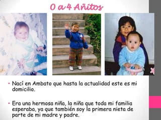 0 a 4 Añitos
• Nací en Ambato que hasta la actualidad este es mi
domicilio.
• Era una hermosa niña, la niña que toda mi familia
esperaba, ya que también soy la primera nieta de
parte de mi madre y padre.
 
