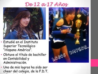 De 12 a 17 Años
• Estudié en el Instituto
Superior Tecnológico
“Hispano América”.
• Obtuve el título de bachiller
en Contabilidad y
Administración.
• Uno de mis logros ha sido ser
cheer del colegio, de la F.D.T.
 