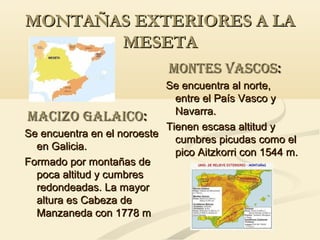 MONTAÑAS EXTERIORES A LA
MESETA
MONTES VASCOS:
Se encuentra al norte,
entre el País Vasco y
Navarra.
MACIZO GALAICO:
Tienen escasa altitud y
Se encuentra en el noroeste
cumbres picudas como el
en Galicia.
pico Aitzkorri con 1544 m.
Formado por montañas de
poca altitud y cumbres
redondeadas. La mayor
altura es Cabeza de
Manzaneda con 1778 m

 