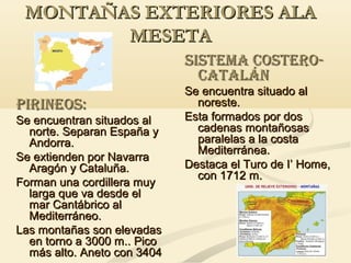 MONTAÑAS EXTERIORES ALA
MESETA
SISTEMA COSTEROCATALÁN
PIRINEOS:
Se encuentran situados al
norte. Separan España y
Andorra.
Se extienden por Navarra
Aragón y Cataluña.
Forman una cordillera muy
larga que va desde el
mar Cantábrico al
Mediterráneo.
Las montañas son elevadas
en torno a 3000 m.. Pico
más alto. Aneto con 3404

Se encuentra situado al
noreste.
Esta formados por dos
cadenas montañosas
paralelas a la costa
Mediterránea.
Destaca el Turo de I’ Home,
con 1712 m.

 