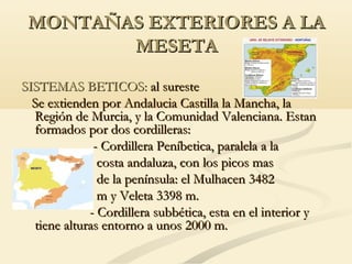 MONTAÑAS EXTERIORES A LA
MESETA
SISTEMAS BETICOS: al sureste
Se extienden por Andalucia Castilla la Mancha, la
Región de Murcia, y la Comunidad Valenciana. Estan
formados por dos cordilleras:
- Cordillera Peníbetica, paralela a la
costa andaluza, con los picos mas
de la península: el Mulhacen 3482
m y Veleta 3398 m.
- Cordillera subbética, esta en el interior y
tiene alturas entorno a unos 2000 m.

 