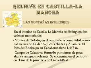 RELIEVE EN CASTILLA-LA
MANCHA
LAS MONTAÑAS INTERIORES
En el interior de Castilla-La Mancha se distinguen dos
cadenas montañosas:
- Montes de Toledo, en el centro de la comunidad como
Las sierras de Calderina, Los Yébenes y Altamira. El
Pico del Rocigalgo en Cabañeros tiene 1.447 m.
-Campo de Calatrava, formado por sierras de poca
altura y antiguos volcanes. Se encuentra en el centro y
en el sur de la provincia de Ciudad-Real

 