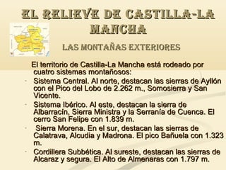 EL RELIEVE DE CASTILLA-LA
MANCHA
LAS MONTAÑAS EXTERIORES

-

-

-

-

El territorio de Castilla-La Mancha está rodeado por
cuatro sistemas montañosos:
Sistema Central. Al norte, destacan las sierras de Ayllón
con el Pico del Lobo de 2.262 m., Somosierra y San
Vicente.
Sistema Ibérico. Al este, destacan la sierra de
Albarracín, Sierra Ministra y la Serranía de Cuenca. El
cerro San Felipe con 1.839 m.
Sierra Morena. En el sur, destacan las sierras de
Calatrava, Alcudia y Madrona. El pico Bañuela con 1.323
m.
Cordillera Subbética. Al sureste, destacan las sierras de
Alcaraz y segura. El Alto de Almenaras con 1.797 m.

 
