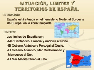 SITUACIóN, LIMITES Y
TERRITORIOS DE ESPAÑA.
SITUACION:
España está situada en el hemisferio Norte, al Suroeste
de Europa, en la zona templada.
LIMITES:
Los límites de España son:
-Mar Cantábrico, Francia y Andorra al Norte.
-El Océano Atlántico y Portugal al Oeste.
-El Océano Atlántico, Mar Mediterráneo y
Marruecos al Sur.
-El Mar Mediterráneo al Este.

 